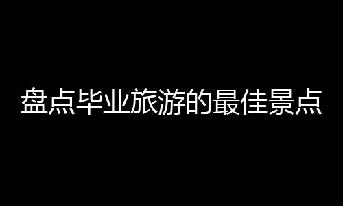 盘点毕业旅游的最佳景点